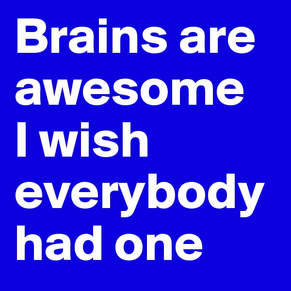 Brains are awesome
I wish everybody had one