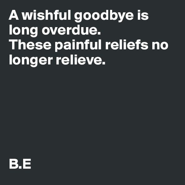 A wishful goodbye is long overdue.
These painful reliefs no longer relieve.






B.E