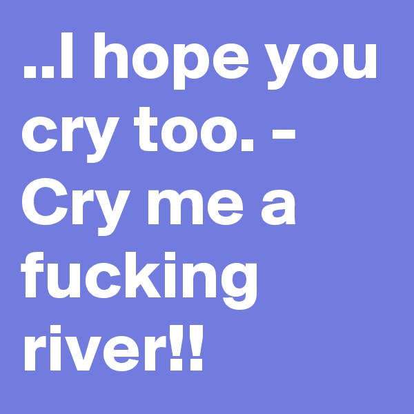 ..I hope you cry too. - Cry me a fucking river!!