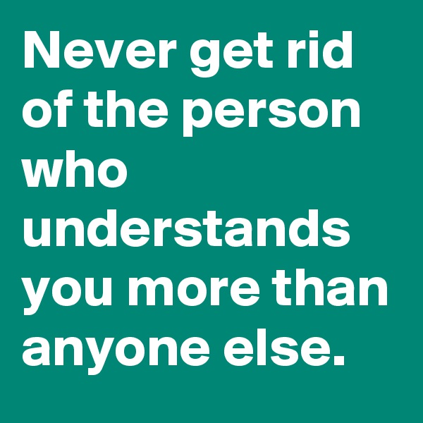 Never get rid of the person who understands you more than anyone else.