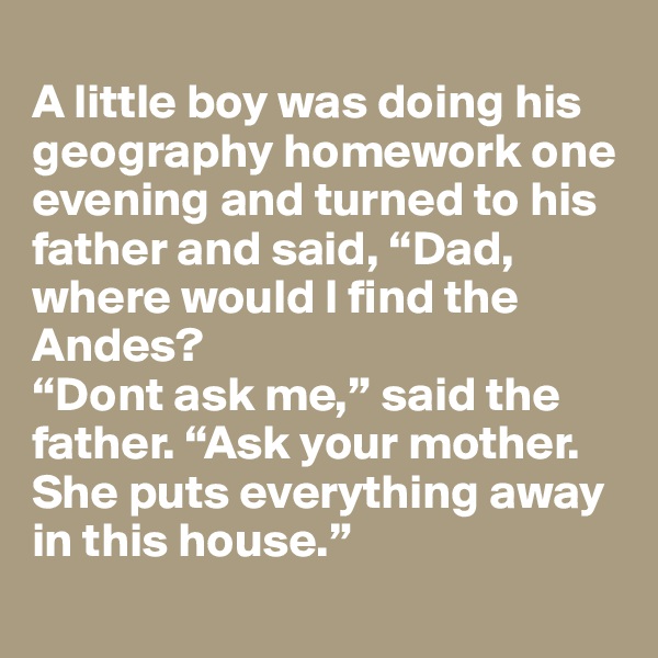 
A little boy was doing his geography homework one evening and turned to his father and said, “Dad, where would I find the Andes?
“Dont ask me,” said the father. “Ask your mother. She puts everything away in this house.”
 