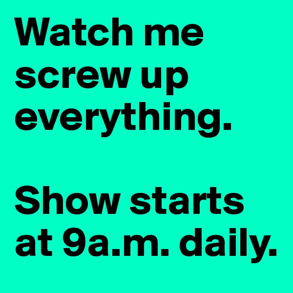 Watch me screw up everything. 

Show starts at 9a.m. daily.