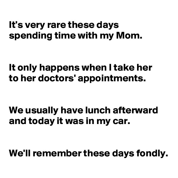 
It's very rare these days 
spending time with my Mom.


It only happens when I take her 
to her doctors' appointments.


We usually have lunch afterward and today it was in my car.


We'll remember these days fondly.
