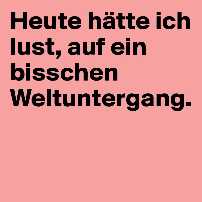 Heute hätte ich lust, auf ein bisschen Weltuntergang.

