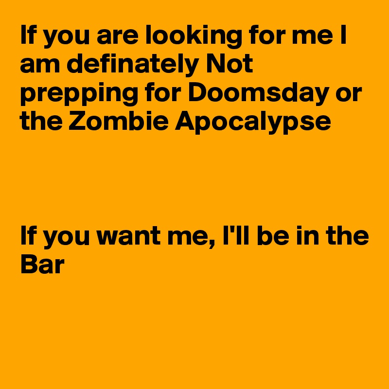 If you are looking for me I am definately Not prepping for Doomsday or the Zombie Apocalypse



If you want me, I'll be in the 
Bar


