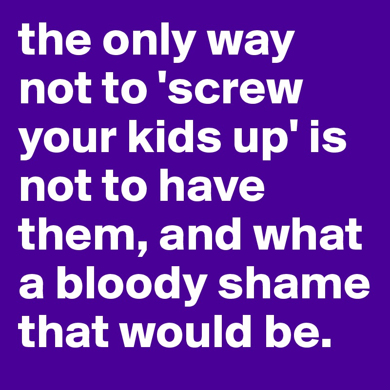 the only way not to 'screw your kids up' is not to have them, and what a bloody shame that would be. 