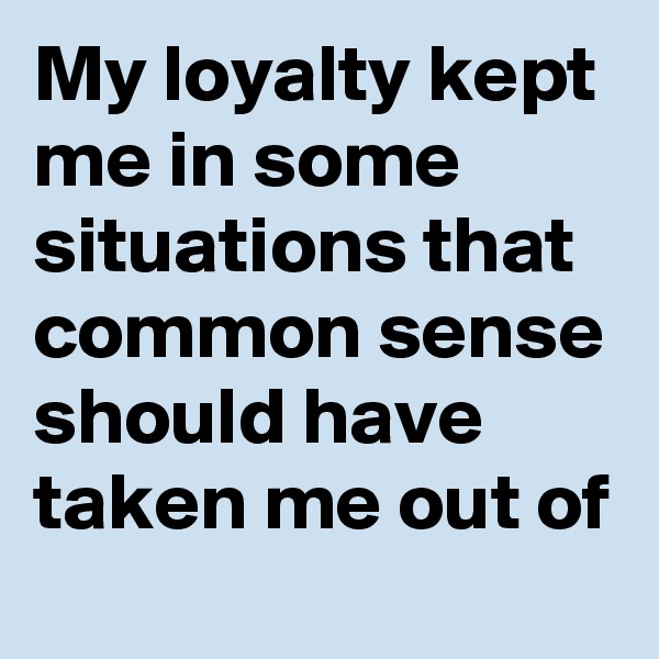 My loyalty kept me in some situations that common sense should have taken me out of