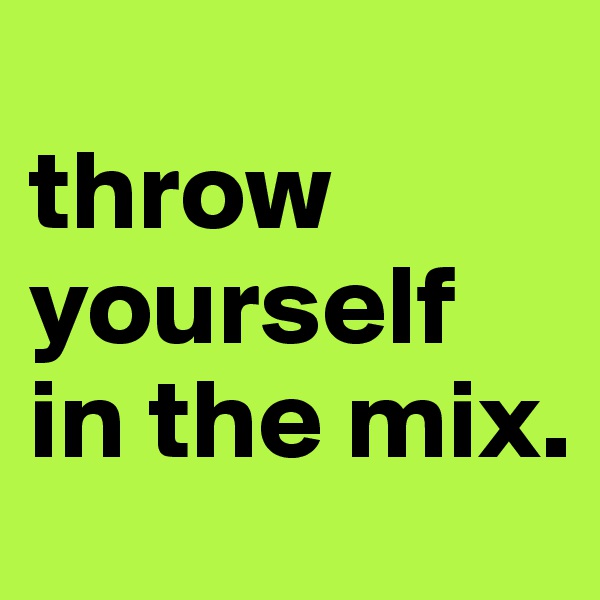 
throw
yourself 
in the mix.
