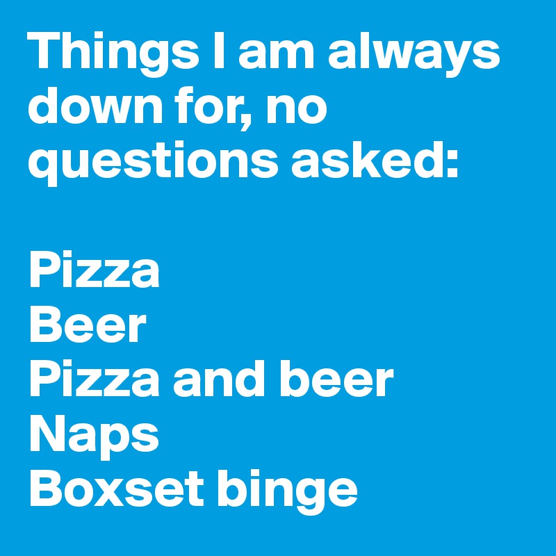 Things I am always down for, no questions asked:

Pizza
Beer
Pizza and beer
Naps
Boxset binge