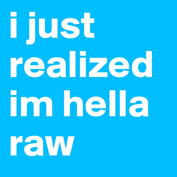 i just realized im hella raw