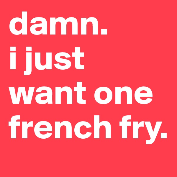 damn. 
i just want one french fry.