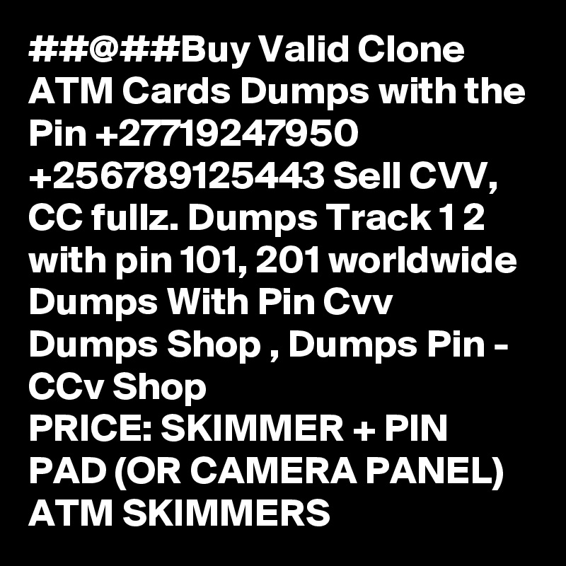 ##@##Buy Valid Clone ATM Cards Dumps with the Pin +27719247950
+256789125443 Sell CVV, CC fullz. Dumps Track 1 2 with pin 101, 201 worldwide
Dumps With Pin Cvv Dumps Shop , Dumps Pin - CCv Shop
PRICE: SKIMMER + PIN PAD (OR CAMERA PANEL)
ATM SKIMMERS