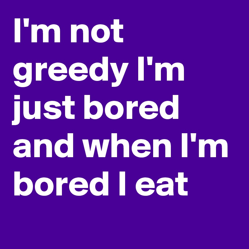 I'm not greedy I'm just bored and when I'm bored I eat
