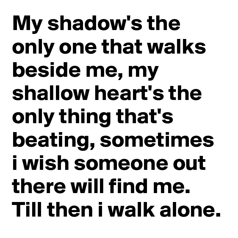 My shadow's the only one that walks beside me, my shallow heart's the only thing that's beating, sometimes i wish someone out there will find me.
Till then i walk alone.