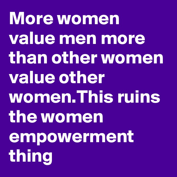 More women value men more than other women value other women.This ruins the women empowerment thing