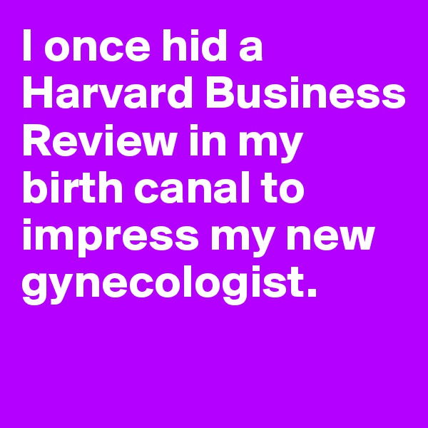 I once hid a Harvard Business Review in my birth canal to impress my new gynecologist.

