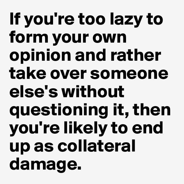 If you're too lazy to form your own opinion and rather take over someone else's without questioning it, then you're likely to end up as collateral damage. 