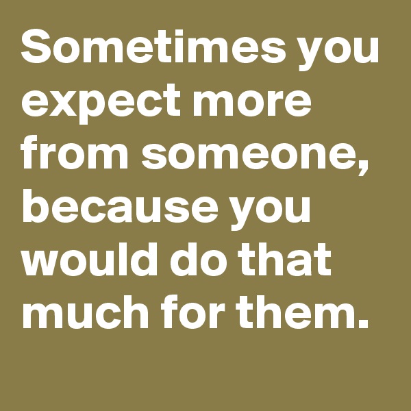 Sometimes you expect more from someone, because you would do that much for them. 