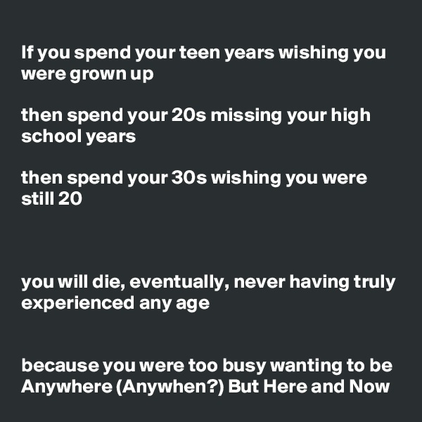 
If you spend your teen years wishing you were grown up

then spend your 20s missing your high school years

then spend your 30s wishing you were still 20



you will die, eventually, never having truly experienced any age


because you were too busy wanting to be Anywhere (Anywhen?) But Here and Now