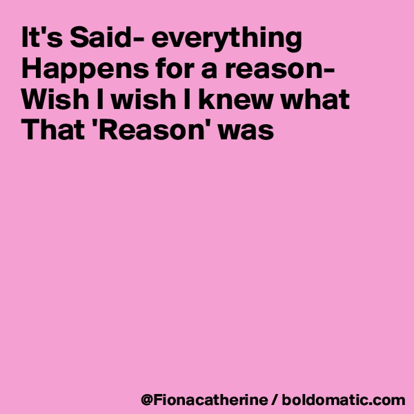 It's Said- everything 
Happens for a reason-
Wish I wish I knew what
That 'Reason' was







