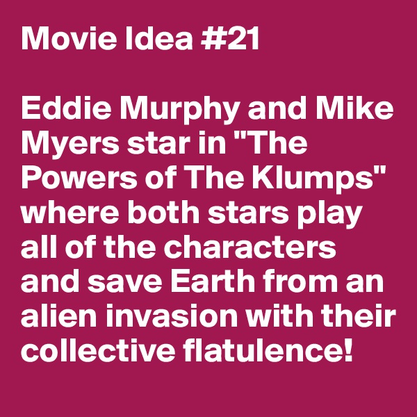 Movie Idea #21

Eddie Murphy and Mike Myers star in "The Powers of The Klumps" where both stars play all of the characters and save Earth from an alien invasion with their collective flatulence!