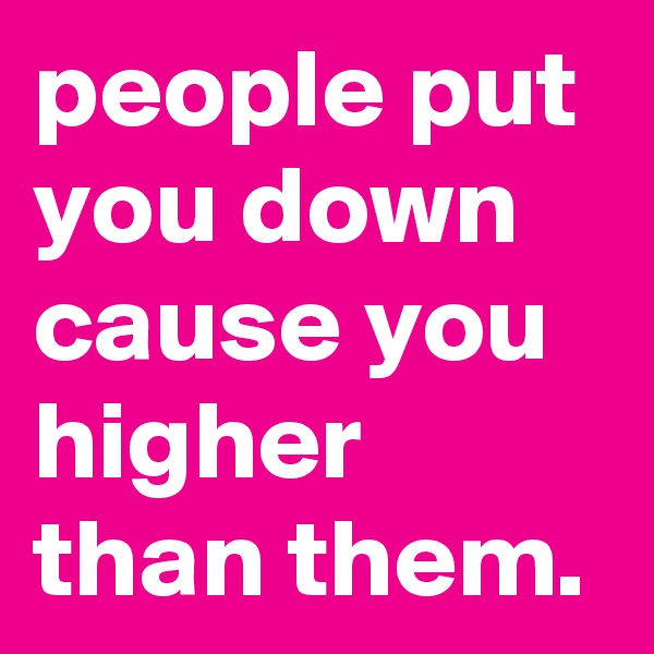 people put you down cause you higher than them.