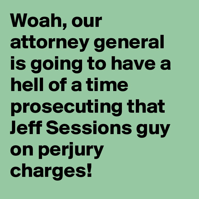 Woah, our attorney general is going to have a hell of a time prosecuting that Jeff Sessions guy on perjury charges!