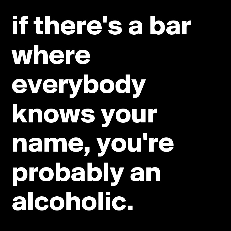 if there's a bar where everybody knows your name, you're probably an alcoholic.