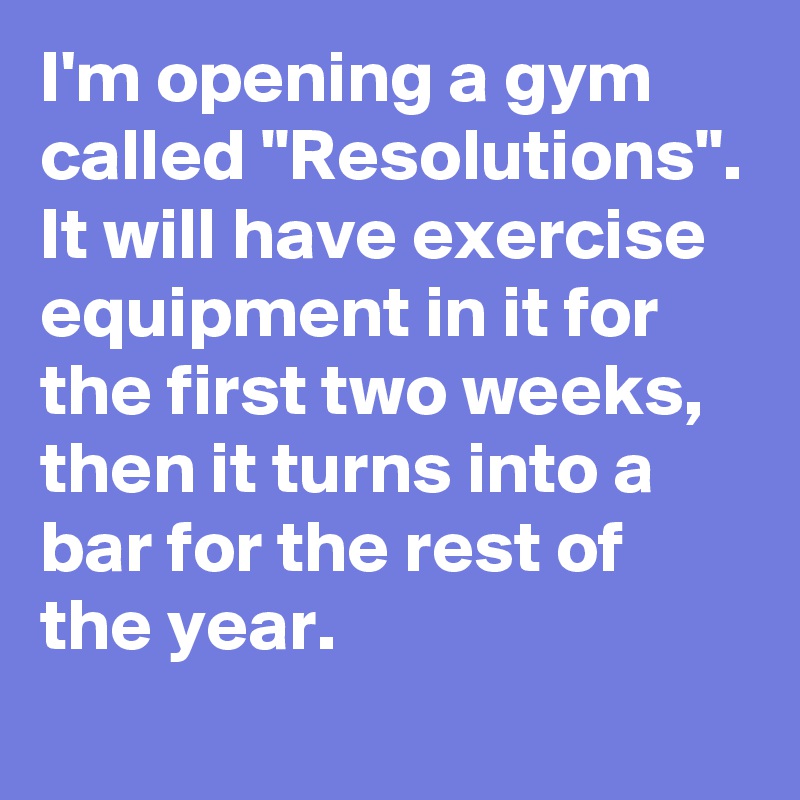 I'm opening a gym called "Resolutions". It will have exercise equipment in it for the first two weeks, then it turns into a bar for the rest of the year.
