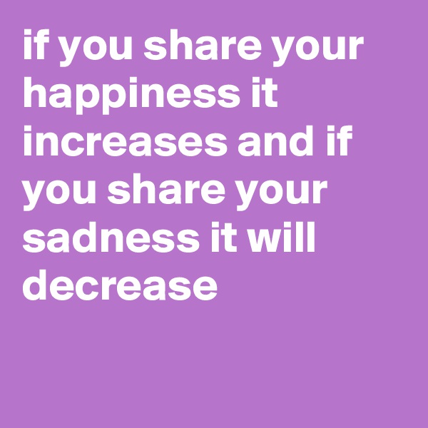 if you share your happiness it increases and if you share your sadness it will decrease

