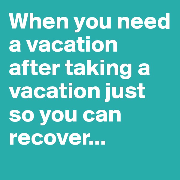When you need a vacation after taking a vacation just so you can recover...
