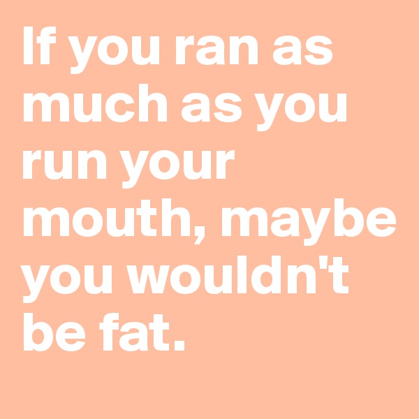 If you ran as much as you run your mouth, maybe you wouldn't be fat.