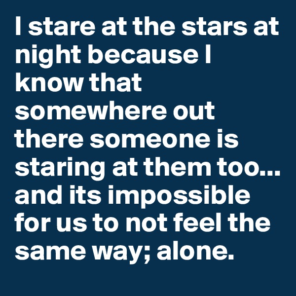 I stare at the stars at night because I know that somewhere out there someone is staring at them too... and its impossible for us to not feel the same way; alone.