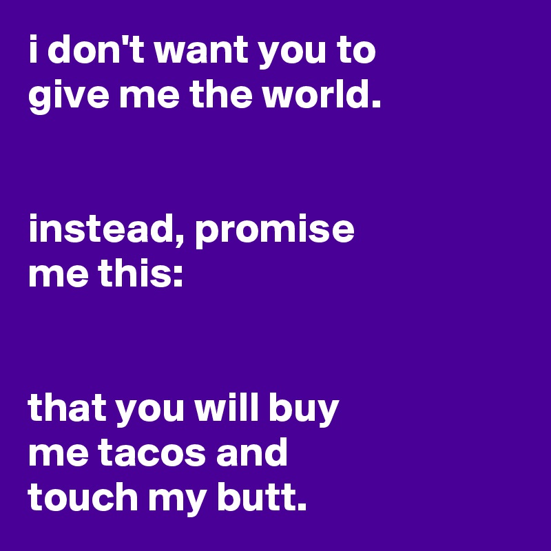 i don't want you to
give me the world.


instead, promise
me this:


that you will buy
me tacos and
touch my butt.
