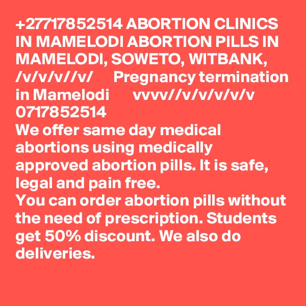 +27717852514 ABORTION CLINICS IN MAMELODI ABORTION PILLS IN MAMELODI, SOWETO, WITBANK, /v/v/v//v/      Pregnancy termination in Mamelodi       vvvv//v/v/v/v/v  0717852514 
We offer same day medical abortions using medically approved abortion pills. It is safe, legal and pain free.
You can order abortion pills without the need of prescription. Students get 50% discount. We also do deliveries.
