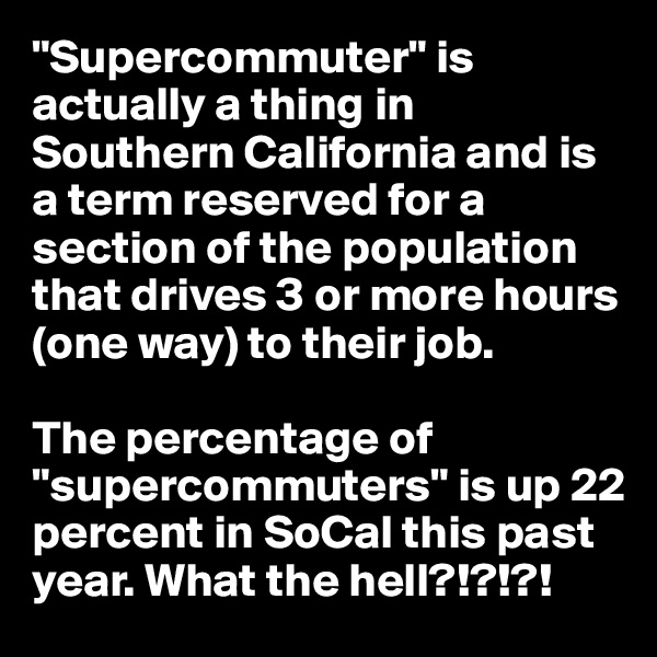 "Supercommuter" is actually a thing in Southern California and is a term reserved for a section of the population that drives 3 or more hours (one way) to their job.

The percentage of "supercommuters" is up 22 percent in SoCal this past year. What the hell?!?!?!