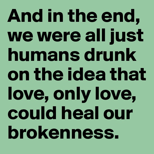 And in the end, we were all just humans drunk on the idea that love, only love, could heal our brokenness.