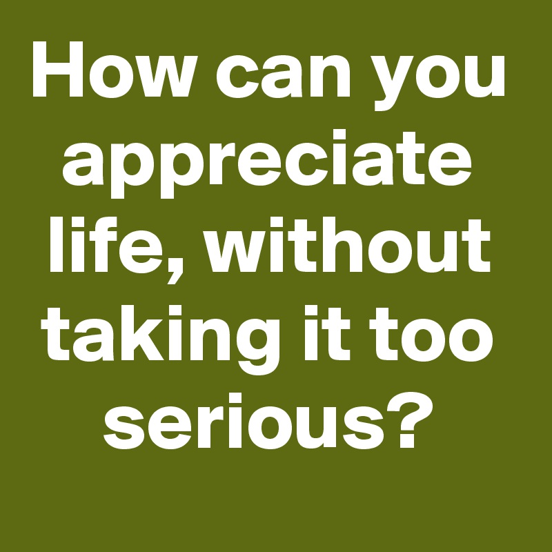 How can you appreciate life, without taking it too serious?