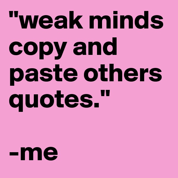 "weak minds copy and paste others quotes."

-me