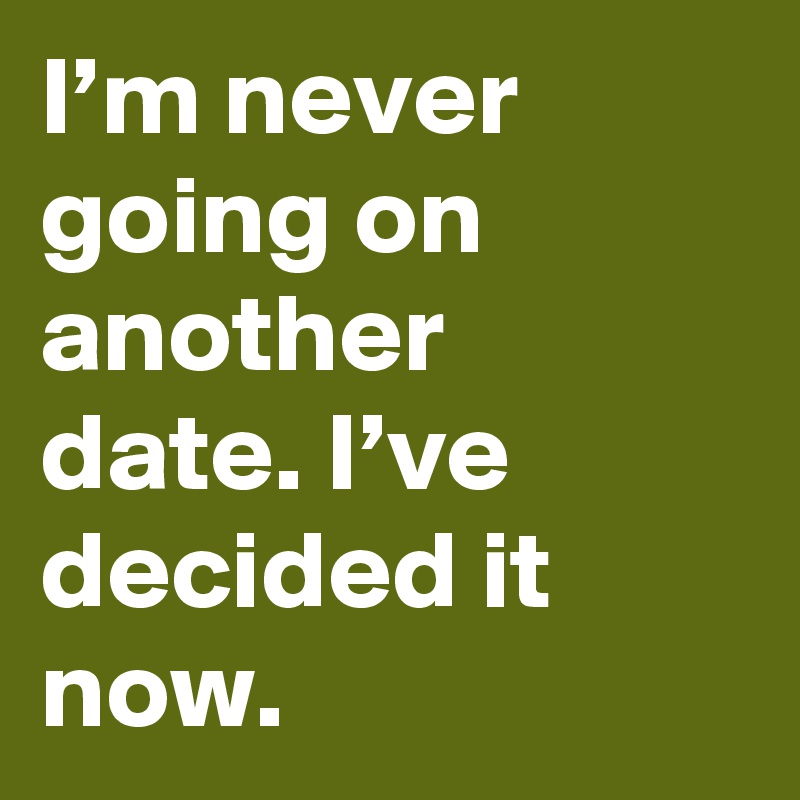 I’m never going on another date. I’ve decided it now.