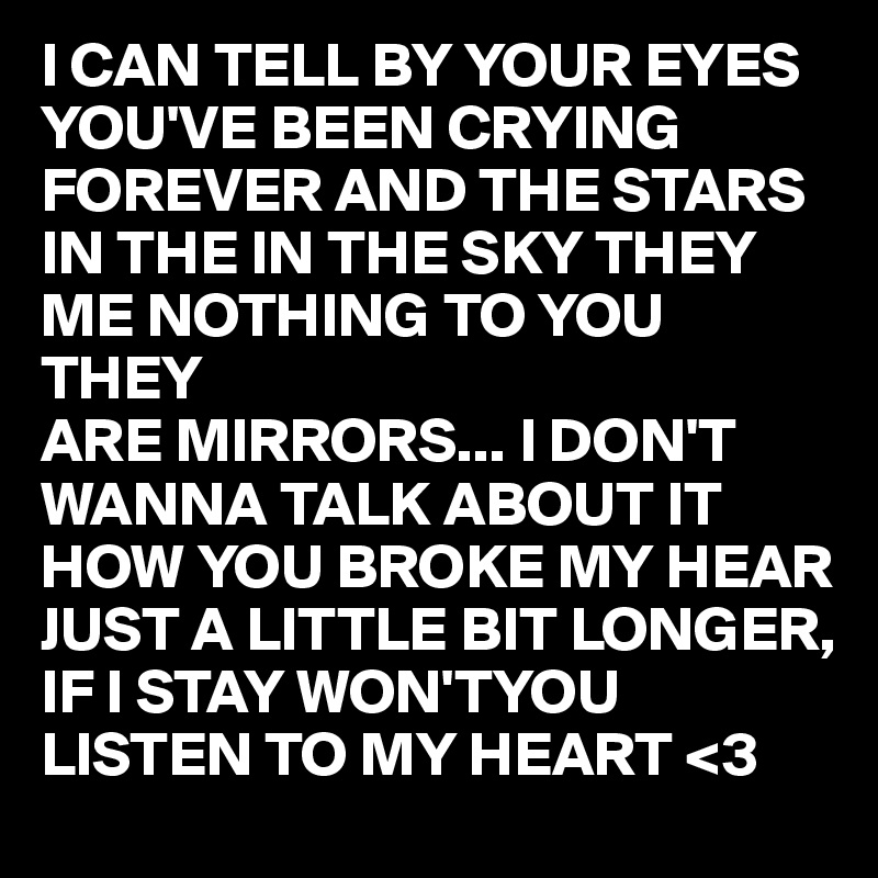 I CAN TELL BY YOUR EYES YOU'VE BEEN CRYING FOREVER AND THE STARS IN THE IN THE SKY THEY ME NOTHING TO YOU THEY 
ARE MIRRORS... I DON'T WANNA TALK ABOUT IT   HOW YOU BROKE MY HEAR
JUST A LITTLE BIT LONGER, IF I STAY WON'TYOU LISTEN TO MY HEART <3