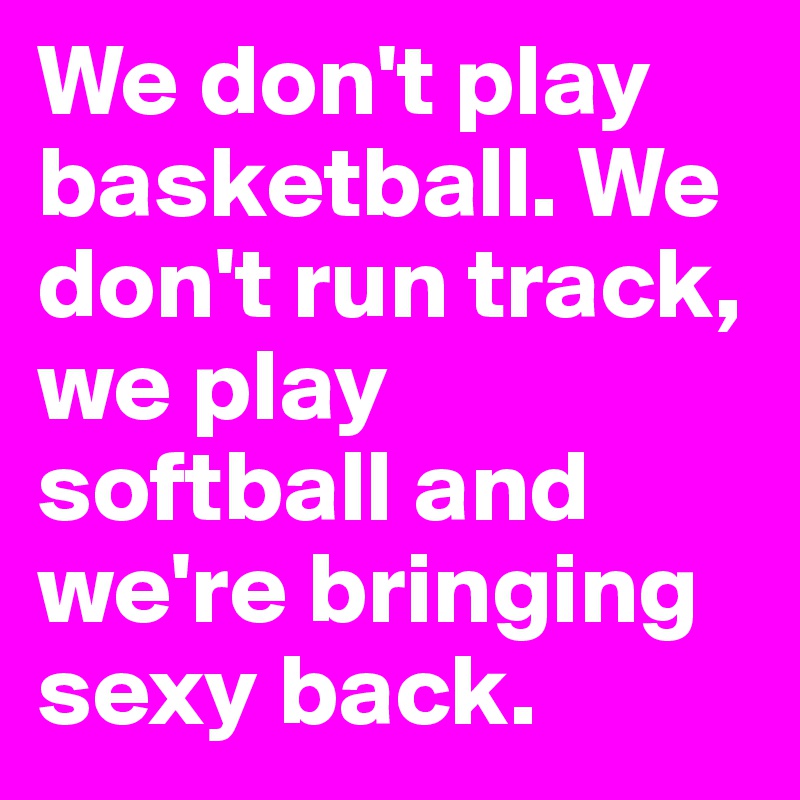We don't play basketball. We don't run track, we play softball and we're bringing sexy back.