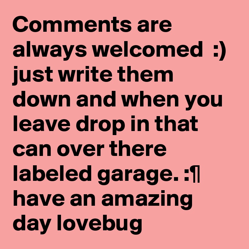 Comments are always welcomed  :) just write them down and when you leave drop in that can over there labeled garage. :¶ have an amazing day lovebug