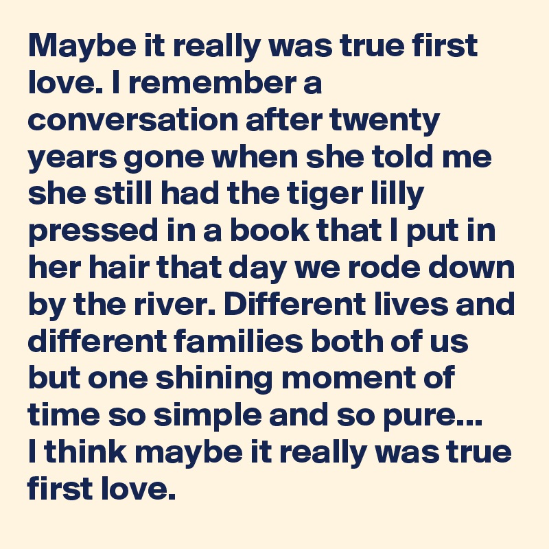 Maybe it really was true first love. I remember a conversation after twenty years gone when she told me she still had the tiger lilly pressed in a book that I put in her hair that day we rode down by the river. Different lives and different families both of us but one shining moment of time so simple and so pure...
I think maybe it really was true first love.