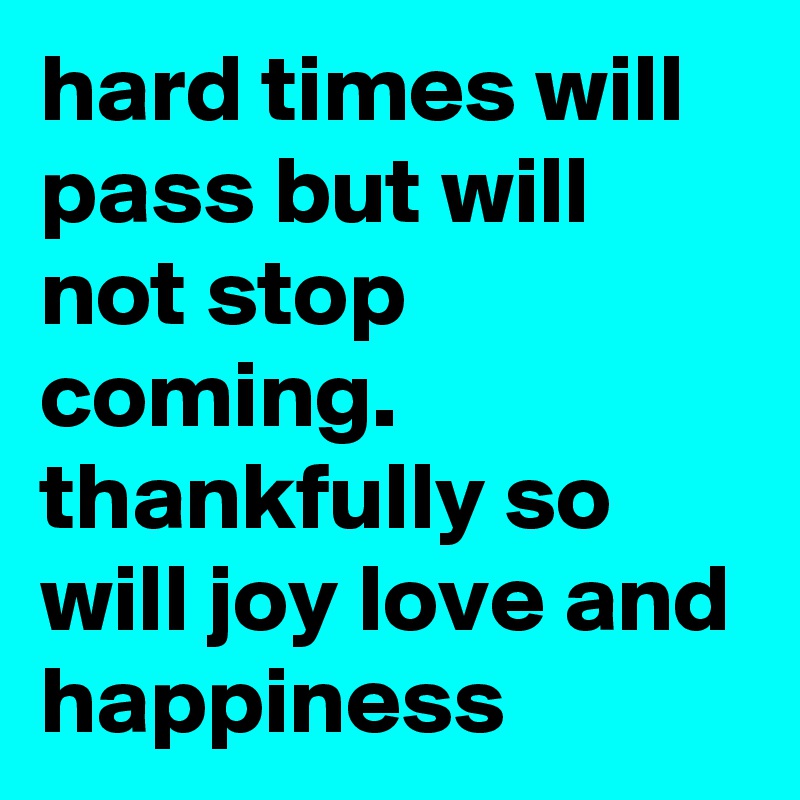 hard times will pass but will not stop coming. thankfully so will joy love and happiness