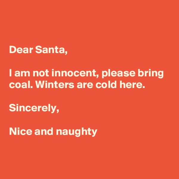 


Dear Santa,

I am not innocent, please bring coal. Winters are cold here.

Sincerely,

Nice and naughty

 
