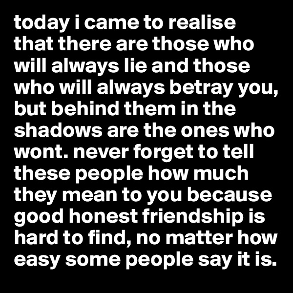 today i came to realise that there are those who will always lie and those who will always betray you, but behind them in the shadows are the ones who wont. never forget to tell these people how much they mean to you because good honest friendship is hard to find, no matter how easy some people say it is. 