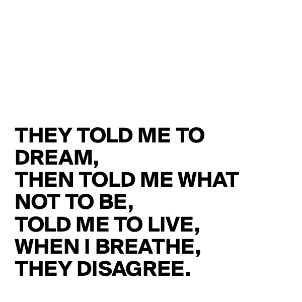 




THEY TOLD ME TO DREAM, 
THEN TOLD ME WHAT NOT TO BE, 
TOLD ME TO LIVE, 
WHEN I BREATHE, 
THEY DISAGREE.