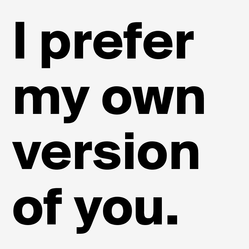 I prefer my own version of you.