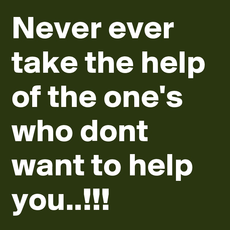 Never ever take the help of the one's who dont want to help you..!!!